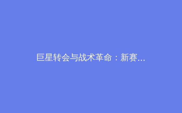 巨星转会与战术革命：新赛季欧洲足坛格局前瞻与深度剖析 - 3
