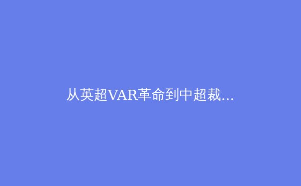 从英超VAR革命到中超裁判困境：科技如何重塑现代足球的公平与争议 - 4
