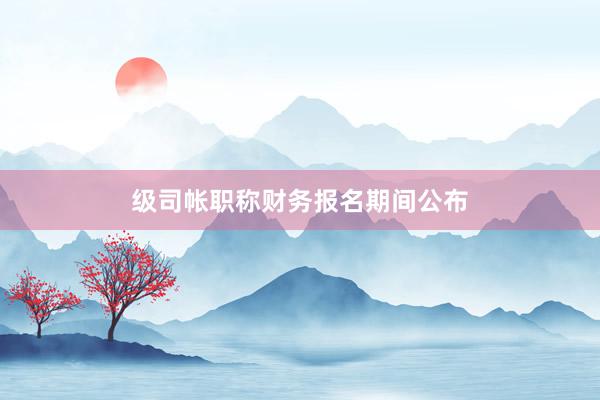级司帐职称财务报名期间公布