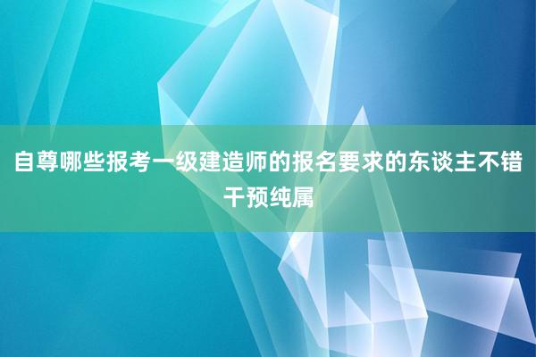 自尊哪些报考一级建造师的报名要求的东谈主不错干预纯属