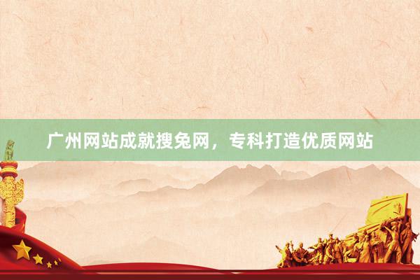 广州网站成就搜兔网，专科打造优质网站