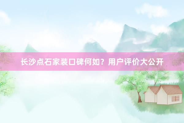 长沙点石家装口碑何如？用户评价大公开