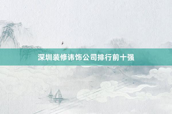 深圳装修讳饰公司排行前十强