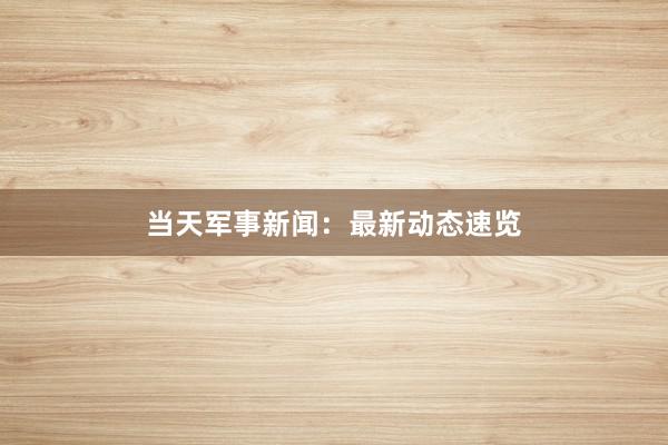 当天军事新闻：最新动态速览