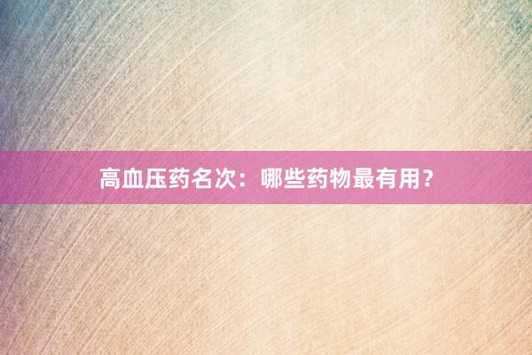 高血压药名次：哪些药物最有用？