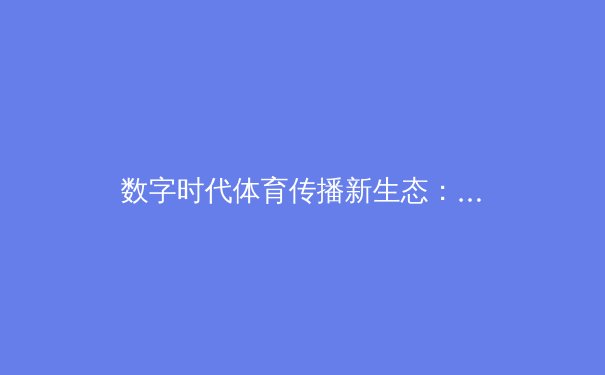 数字时代体育传播新生态：从观赛体验到文化交融的深层变革