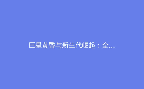 巨星黄昏与新生代崛起：全球体坛权力格局的深度变革