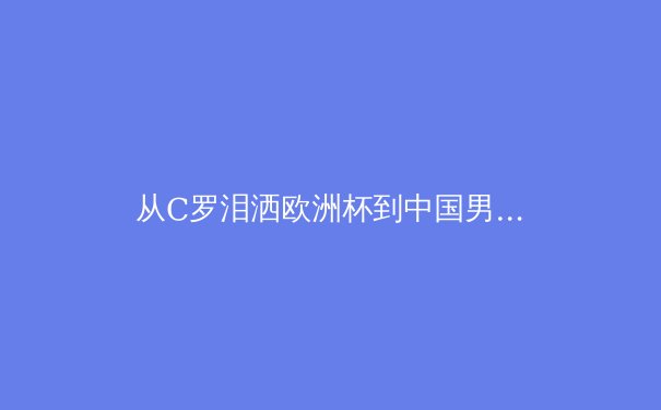 从C罗泪洒欧洲杯到中国男篮换帅：深度解析体坛变革与巨星时代的黄昏 - 3