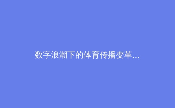 数字浪潮下的体育传播变革：从转播技术到球迷社群的全面重构 - 4